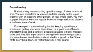 Brainstorming
Brainstorming means coming up with a range of ideas in a short
time. You can brainstorm by yourself, but it is usually better to get
together with at least one other person, or your whole team. You may
suggest that your team has regular brainstorming sessions to discuss
a particular area of work.
For example, if you are having trouble keeping up with your
emails and getting your work done, it can be a good use of time to
brainstorm ideas and a range of possible solutions to better manage
tasks and time. It is important that during the brainstorming process
you do not make any decisions about what is a ‘good’ or ‘bad’ idea.
Write everything down, no matter how silly it may sound.
 