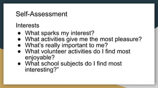 Self-Assessment
Interests
● What sparks my interest?
● What activities give me the most pleasure?
● What’s really important to me?
● What volunteer activities do I find most
enjoyable?
● What school subjects do I find most
interesting?”
 