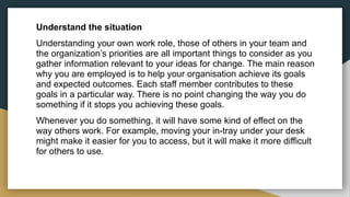 Understand the situation
Understanding your own work role, those of others in your team and
the organization’s priorities are all important things to consider as you
gather information relevant to your ideas for change. The main reason
why you are employed is to help your organisation achieve its goals
and expected outcomes. Each staff member contributes to these
goals in a particular way. There is no point changing the way you do
something if it stops you achieving these goals.
Whenever you do something, it will have some kind of effect on the
way others work. For example, moving your in-tray under your desk
might make it easier for you to access, but it will make it more difficult
for others to use.
 