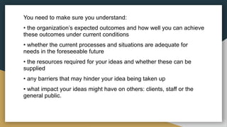 You need to make sure you understand:
• the organization’s expected outcomes and how well you can achieve
these outcomes under current conditions
• whether the current processes and situations are adequate for
needs in the foreseeable future
• the resources required for your ideas and whether these can be
supplied
• any barriers that may hinder your idea being taken up
• what impact your ideas might have on others: clients, staff or the
general public.
 