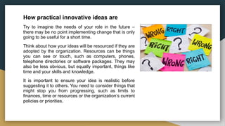 How practical innovative ideas are
Try to imagine the needs of your role in the future –
there may be no point implementing change that is only
going to be useful for a short time.
Think about how your ideas will be resourced if they are
adopted by the organization. Resources can be things
you can see or touch, such as computers, phones,
telephone directories or software packages. They may
also be less obvious, but equally important, things like
time and your skills and knowledge.
It is important to ensure your idea is realistic before
suggesting it to others. You need to consider things that
might stop you from progressing, such as limits to
finances, time or resources or the organization’s current
policies or priorities.
 