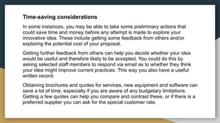 Time-saving considerations
In some instances, you may be able to take some preliminary actions that
could save time and money before any attempt is made to explore your
innovative idea. These include getting some feedback from others and/or
exploring the potential cost of your proposal.
Getting further feedback from others can help you decide whether your idea
would be useful and therefore likely to be accepted. You could do this by
asking selected staff members to respond via email as to whether they think
your idea might improve current practices. This way you also have a useful
written record.
Obtaining brochures and quotes for services, new equipment and software can
save a lot of time, especially if you are aware of any budgetary limitations.
Getting a few quotes can help you compare and contrast these, or if there is a
preferred supplier you can ask for the special customer rate.
 
