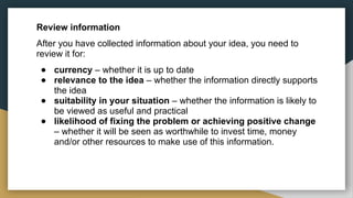 Review information
After you have collected information about your idea, you need to
review it for:
● currency – whether it is up to date
● relevance to the idea – whether the information directly supports
the idea
● suitability in your situation – whether the information is likely to
be viewed as useful and practical
● likelihood of fixing the problem or achieving positive change
– whether it will be seen as worthwhile to invest time, money
and/or other resources to make use of this information.
 