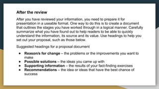 After the review
After you have reviewed your information, you need to prepare it for
presentation in a useable format. One way to do this is to create a document
that outlines the stages you have worked through in a logical manner. Carefully
summarize what you have found out to help readers to be able to quickly
understand the information, its source and its value. Use headings to help you
set out your proposal, such as those below.
Suggested headings for a proposal document
● Reason/s for change – the problems or the improvements you want to
make
● Possible solutions – the ideas you came up with
● Supporting information – the results of your fact-finding exercises
● Recommendations – the idea or ideas that have the best chance of
success
 