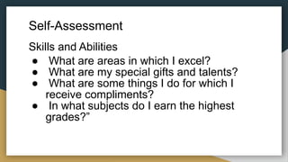 Self-Assessment
Skills and Abilities
● What are areas in which I excel?
● What are my special gifts and talents?
● What are some things I do for which I
receive compliments?
● In what subjects do I earn the highest
grades?”
 