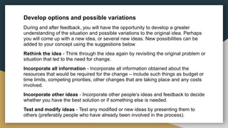 Develop options and possible variations
During and after feedback, you will have the opportunity to develop a greater
understanding of the situation and possible variations to the original idea. Perhaps
you will come up with a new idea, or several new ideas. New possibilities can be
added to your concept using the suggestions below
Rethink the idea - Think through the idea again by revisiting the original problem or
situation that led to the need for change.
Incorporate all information - Incorporate all information obtained about the
resources that would be required for the change – include such things as budget or
time limits, competing priorities, other changes that are taking place and any costs
involved.
Incorporate other ideas - Incorporate other people’s ideas and feedback to decide
whether you have the best solution or if something else is needed.
Test and modify ideas - Test any modified or new ideas by presenting them to
others (preferably people who have already been involved in the process).
 
