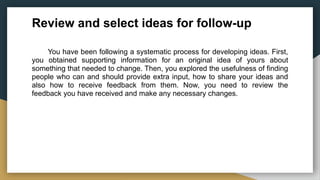 Review and select ideas for follow-up
You have been following a systematic process for developing ideas. First,
you obtained supporting information for an original idea of yours about
something that needed to change. Then, you explored the usefulness of finding
people who can and should provide extra input, how to share your ideas and
also how to receive feedback from them. Now, you need to review the
feedback you have received and make any necessary changes.
 