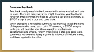 Document feedback
Feedback usually needs to be documented in some way before it can
be used. There are many ways you might document your feedback;
however, three common methods to use are a key points summary, a
SWOT analysis and a pros and cons table.
When producing a key points summary, you may like to add the name
of the person who raised each point. When using a SWOT analysis
table, you will describe your ideas strengths, weaknesses,
opportunities and threats. Finally, when using a pros and cons table,
you create two columns listing arguments in favour of the idea in one,
and those against in the other.
 