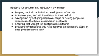 Reasons for documenting feedback may include:
● keeping track of the historical development of an idea
● acknowledging and valuing others’ time and effort
● saving time by not going back over steps or having people re-
raise issues that have already been dealt with
● ensuring that you get the best possible outcome
● providing evidence that you have followed all necessary steps, in
case problems arise later.
 