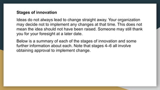 Stages of innovation
Ideas do not always lead to change straight away. Your organization
may decide not to implement any changes at that time. This does not
mean the idea should not have been raised. Someone may still thank
you for your foresight at a later date.
Below is a summary of each of the stages of innovation and some
further information about each. Note that stages 4–6 all involve
obtaining approval to implement change.
 