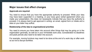 Major issues that affect changes
Approvals are required
You need to ensure that you have the appropriate authority to proceed. While your idea
may have been supported in a meeting, or your boss gave verbal agreement when you
made your presentation, this does not necessarily indicate that you have the authority to
proceed. It is always best to get approval in writing: an email, signed form or initials and a
date on your letter may suffice.
Relationship of the idea to organizational priorities
You need to ensure you have taken into account other things that may be going on in the
organization generally, as well as in your immediate work area. Consideration to deadlines
and peak periods also need to be taken into account.
For example, moving furniture may need to be done at the end of a work day or after work
so as not to disrupt workflow.
 