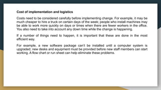 Cost of implementation and logistics
Costs need to be considered carefully before implementing change. For example, it may be
much cheaper to hire a truck on certain days of the week; people who install machines may
be able to work more quickly on days or times when there are fewer workers in the office.
You also need to take into account any down time while the change is happening.
If a number of things need to happen, it is important that these are done in the most
efficient way.
For example, a new software package can’t be installed until a computer system is
upgraded; new desks and equipment must be provided before new staff members can start
working. A flow chart or run sheet can help eliminate these problems.
 