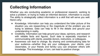 Collecting Information
Whether you are conducting academic or professional research, working to
solve a problem, or trying to make an informed decision, information is crucial.
The ability to strategically collect information is a skill that will serve you well.
Here’s why:
● Knowledge. Information can help you understand the fuller picture of the
situation you are researching or the magnitude of the problem you are
trying to address. Data can help to fill in the details and ground your
understanding in reality.
● Credibility. Information can help ground your ideas, opinions, and research
with reliable facts and figures. Such data is especially important in
communicating with clients, possible donors, instructors, or colleagues.
● Awareness can lead to change. By sharing and contextualizing data for
your audience—whether they are your colleagues, your clients, your
classmates, or your friends and family—you can empower others with
knowledge. This knowledge, in turn, can lead to positive change.
 