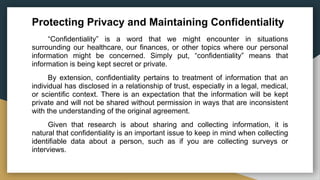 Protecting Privacy and Maintaining Confidentiality
“Confidentiality” is a word that we might encounter in situations
surrounding our healthcare, our finances, or other topics where our personal
information might be concerned. Simply put, “confidentiality” means that
information is being kept secret or private.
By extension, confidentiality pertains to treatment of information that an
individual has disclosed in a relationship of trust, especially in a legal, medical,
or scientific context. There is an expectation that the information will be kept
private and will not be shared without permission in ways that are inconsistent
with the understanding of the original agreement.
Given that research is about sharing and collecting information, it is
natural that confidentiality is an important issue to keep in mind when collecting
identifiable data about a person, such as if you are collecting surveys or
interviews.
 