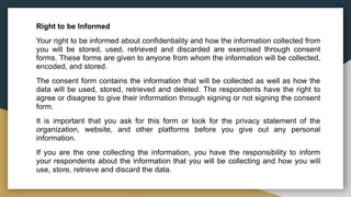 Right to be Informed
Your right to be informed about confidentiality and how the information collected from
you will be stored, used, retrieved and discarded are exercised through consent
forms. These forms are given to anyone from whom the information will be collected,
encoded, and stored.
The consent form contains the information that will be collected as well as how the
data will be used, stored, retrieved and deleted. The respondents have the right to
agree or disagree to give their information through signing or not signing the consent
form.
It is important that you ask for this form or look for the privacy statement of the
organization, website, and other platforms before you give out any personal
information.
If you are the one collecting the information, you have the responsibility to inform
your respondents about the information that you will be collecting and how you will
use, store, retrieve and discard the data.
 