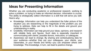 Ideas for Presenting Information
Whether you are conducting academic or professional research, working to
solve a problem, or trying to make an informed decision, information is crucial.
The ability to strategically collect information is a skill that will serve you well.
Here’s why:
● Knowledge. Information can help you understand the fuller picture of the
situation you are researching or the magnitude of the problem you are
trying to address. Data can help to fill in the details and ground your
understanding in reality.
● Credibility. Information can help ground your ideas, opinions, and research
with reliable facts and figures. Such data is especially important in
communicating with clients, possible donors, instructors, or colleagues.
● Awareness can lead to change. By sharing and contextualizing data for
your audience—whether they are your colleagues, your clients, your
classmates, or your friends and family—you can empower others with
knowledge. This knowledge, in turn, can lead to positive change.
 