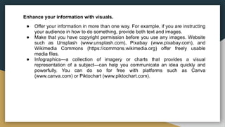 Enhance your information with visuals.
● Offer your information in more than one way. For example, if you are instructing
your audience in how to do something, provide both text and images.
● Make that you have copyright permission before you use any images. Website
such as Unsplash (www.unsplash.com), Pixabay (www.pixabay.com), and
Wikimedia Commons (https://commons.wikimedia.org) offer freely usable
media files.
● Infographics—a collection of imagery or charts that provides a visual
representation of a subject—can help you communicate an idea quickly and
powerfully. You can do so for free with platforms such as Canva
(www.canva.com) or Piktochart (www.piktochart.com).
 