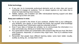 Enlist technology.
● If you can, try to incorporate audiovisual elements such as video clips and sound
recordings to engage an audience. Turn on closed captions on any video that is
shown to make learning more inclusive.
● Tablets, laptops, and e-readers can offer individualized learning support and allow
learners to go at their own pace.
Keep your audience in mind.
● Try to put yourself in the shoes of your audience, whether that is your colleagues,
your students, your clients, or your friends and family. Ask yourself: what knowledge
do they already have? What topics might be unfamiliar to them?
● Even if your data or findings are complex, try to communicate the information in a
clear and simple way. (Doing so is harder than it sounds!)
● It’s a good idea to share your presentation with someone else that you trust. Ask them
what questions, responses, or concerns they might have. Then try to address those
accordingly.
● Remember that people have different learning styles: some learn better visually,
audibly, by doing, etc., so keep that in mind.
 