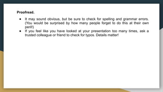 Proofread.
● It may sound obvious, but be sure to check for spelling and grammar errors.
(You would be surprised by how many people forget to do this at their own
peril!)
● If you feel like you have looked at your presentation too many times, ask a
trusted colleague or friend to check for typos. Details matter!
 