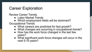 Career Exploration
Review Career Trends.
● Labor Market Trends
● Which employment fields will be dominant?
Occupational Trends
● What careers are predicted for fast growth?
● What changes are occurring in occupational trends?
● How has the work force changed in the last few
years?
● What significant work force changes will occur in the
next 5-10 years?
 
