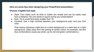 Here are some tips when designing your PowerPoint presentation:
Choose a legible font style.
● Style: Font styles such as Arial or Calibri are simple and can be easily read
from a distance. No one wants to squint during your presentation!
● Size: Try to avoid font sizes smaller than 18.
● Contrast: Use a high contrast between your background color and your font
color.
That means choosing a light text on a dark background or a dark text on a light
background. (Stay away from the pairing of certain colors: for example, red and
blue combinations cause eye strain, as do red and green combinations.)
 