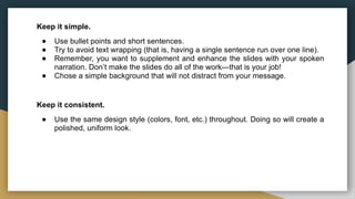 Keep it simple.
● Use bullet points and short sentences.
● Try to avoid text wrapping (that is, having a single sentence run over one line).
● Remember, you want to supplement and enhance the slides with your spoken
narration. Don’t make the slides do all of the work—that is your job!
● Chose a simple background that will not distract from your message.
Keep it consistent.
● Use the same design style (colors, font, etc.) throughout. Doing so will create a
polished, uniform look.
 