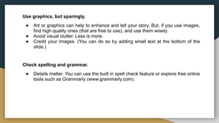 Use graphics, but sparingly.
● Art or graphics can help to enhance and tell your story. But, if you use images,
find high quality ones (that are free to use), and use them wisely.
● Avoid visual clutter. Less is more.
● Credit your images. (You can do so by adding small text at the bottom of the
slide.)
Check spelling and grammar.
● Details matter. You can use the built in spell check feature or explore free online
tools such as Grammarly (www.grammarly.com).
 