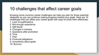10 challenges that affect career goals
Knowing some common career challenges can help you plan for those potential
obstacles so you can continue making progress toward your goals. Here are 10
challenges that can affect your career goals with ways to solve them effectively:
1. Lack of qualifications
2. Not enough experience
3. Self-doubt
4. Changes in industry
5. Questions after promotion
6. Time
7. Fear
8. Financial obligations
9. Uncertainty about goals
10. Burnout
 