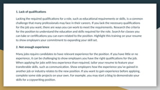 1. Lack of qualifications
Lacking the required qualifications for a role, such as educational requirements or skills, is a common
challenge that many professionals may face in their careers. If you lack the necessary qualifications
for the job you want, there are ways you can work to meet the requirements. Research the criteria
for the position to understand the education and skills required for the role. Search for classes you
can take or certifications you can earn related to the position. Highlight this training on your resume
to show employers your commitment to expanding your skill set.
2. Not enough experience
Many jobs require candidates to have relevant experience for the position. If you have little or no
experience, it can be challenging to show employers you have the right qualifications for the job.
When applying for jobs with less experience than required, tailor your resume to feature your
transferable skills, such as communication. Show employers how the experience you've gained in
another job or industry relates to the new position. If you want to gain experience before applying,
complete some side projects on your own. For example, you may start a blog to demonstrate your
skills for a copywriting position.
 