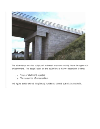 The abutments are also subjected to lateral pressures mainly from the approach
embankment. The design loads on the abutment is mainly dependent on the:
 Type of abutment selected
 The sequence of construction
The figure below shows the primary functions carried out by an abutment.
 