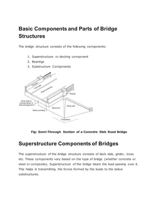 Basic Components and Parts of Bridge
Structures
The bridge structure consists of the following components:
1. Superstructure or decking component
2. Bearings
3. Substructure Components
Fig: Semi-Through Section of a Concrete Slab Road Bridge
Superstructure Components of Bridges
The superstructure of the bridge structure consists of deck slab, girder, truss
etc. These components vary based on the type of bridge (whether concrete or
steel or composite). Superstructure of the bridge bears the load passing over it.
This helps in transmitting the forces formed by the loads to the below
substructures.
 