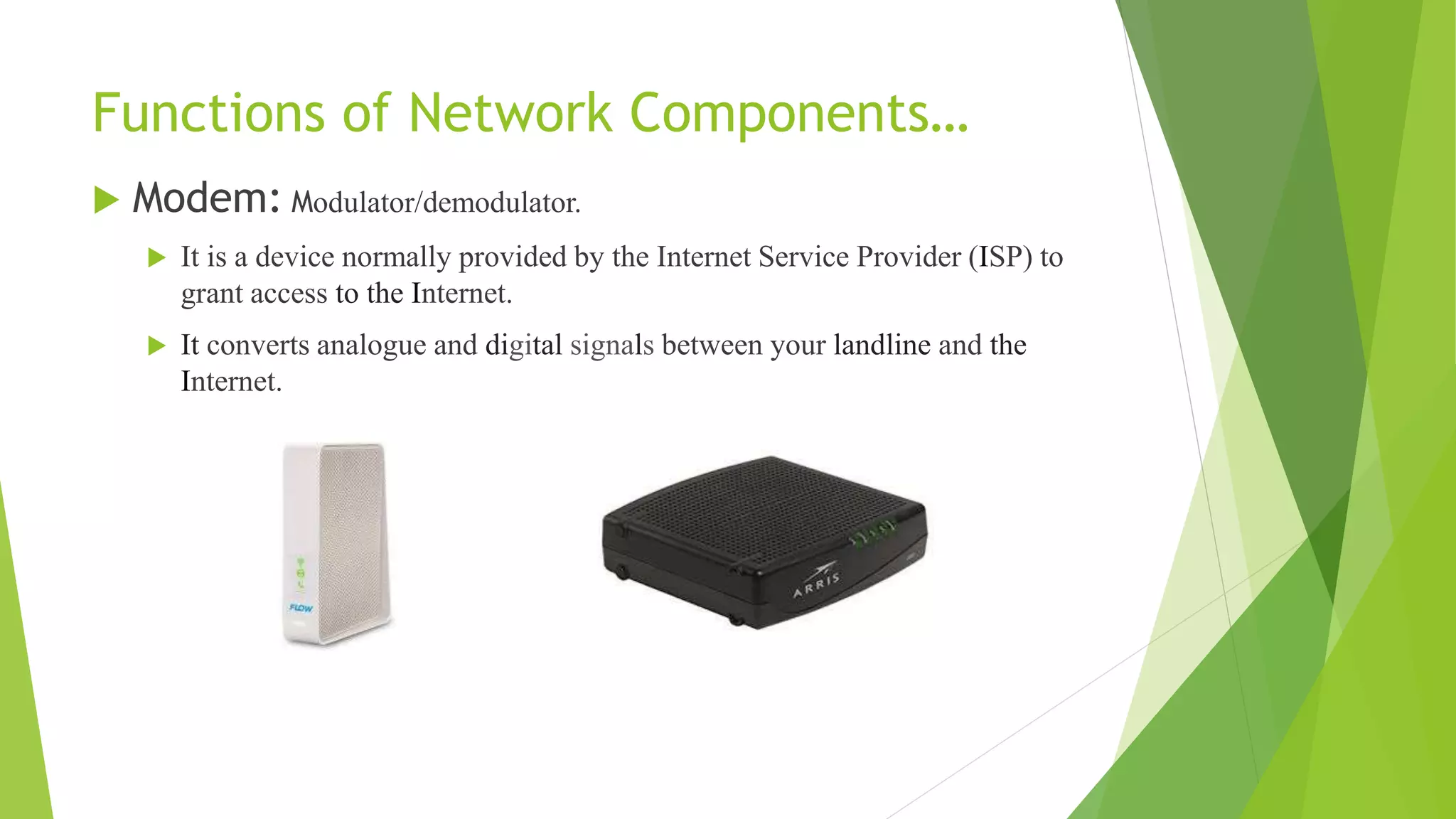 Functions of Network Components…
 Modem: Modulator/demodulator.
 It is a device normally provided by the Internet Service Provider (ISP) to
grant access to the Internet.
 It converts analogue and digital signals between your landline and the
Internet.
 