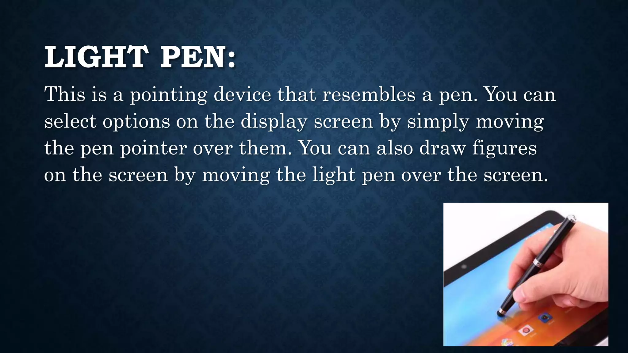LIGHT PEN:
This is a pointing device that resembles a pen. You can
select options on the display screen by simply moving
the pen pointer over them. You can also draw figures
on the screen by moving the light pen over the screen.
 