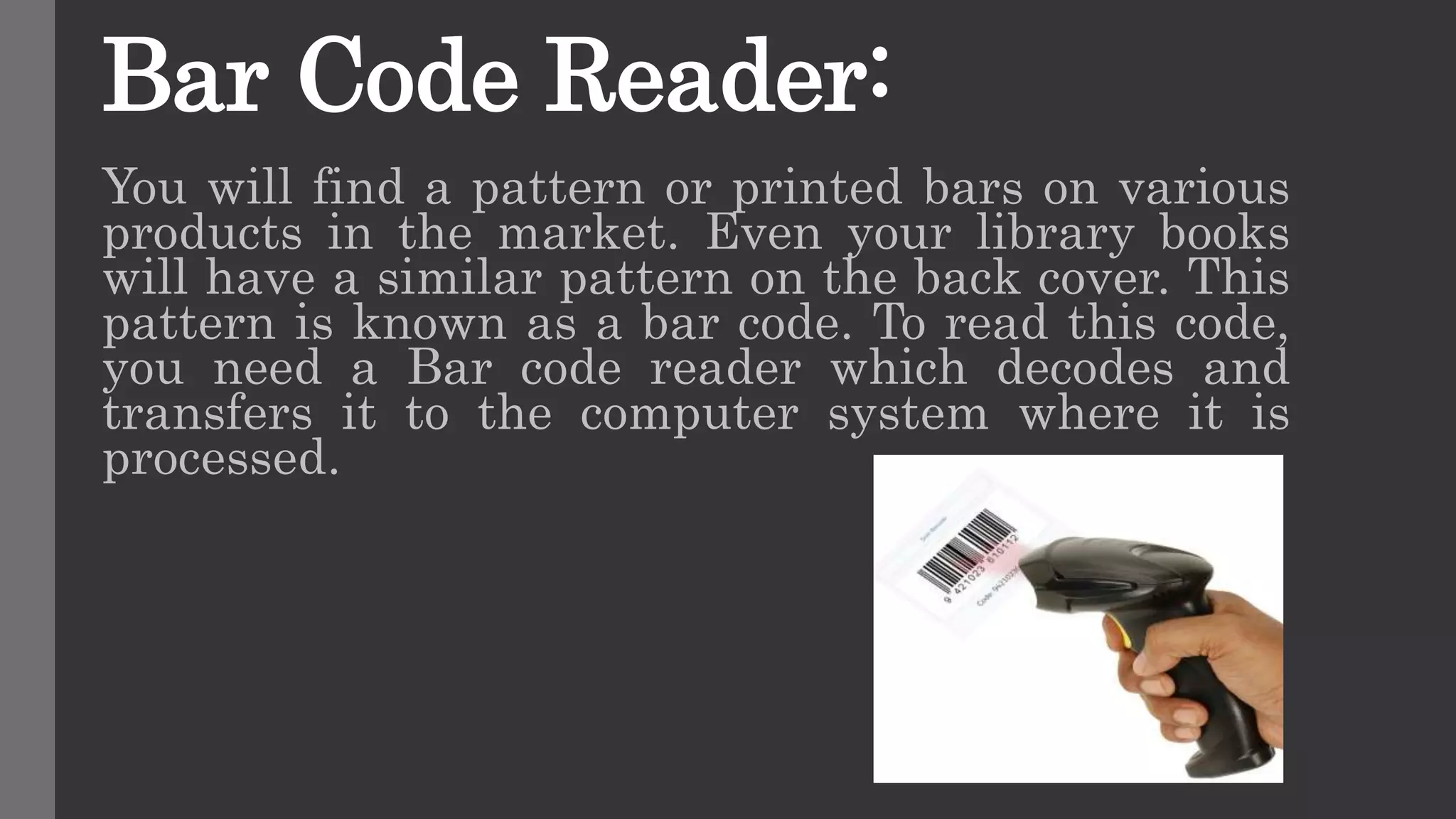 Bar Code Reader:
You will find a pattern or printed bars on various
products in the market. Even your library books
will have a similar pattern on the back cover. This
pattern is known as a bar code. To read this code,
you need a Bar code reader which decodes and
transfers it to the computer system where it is
processed.
 