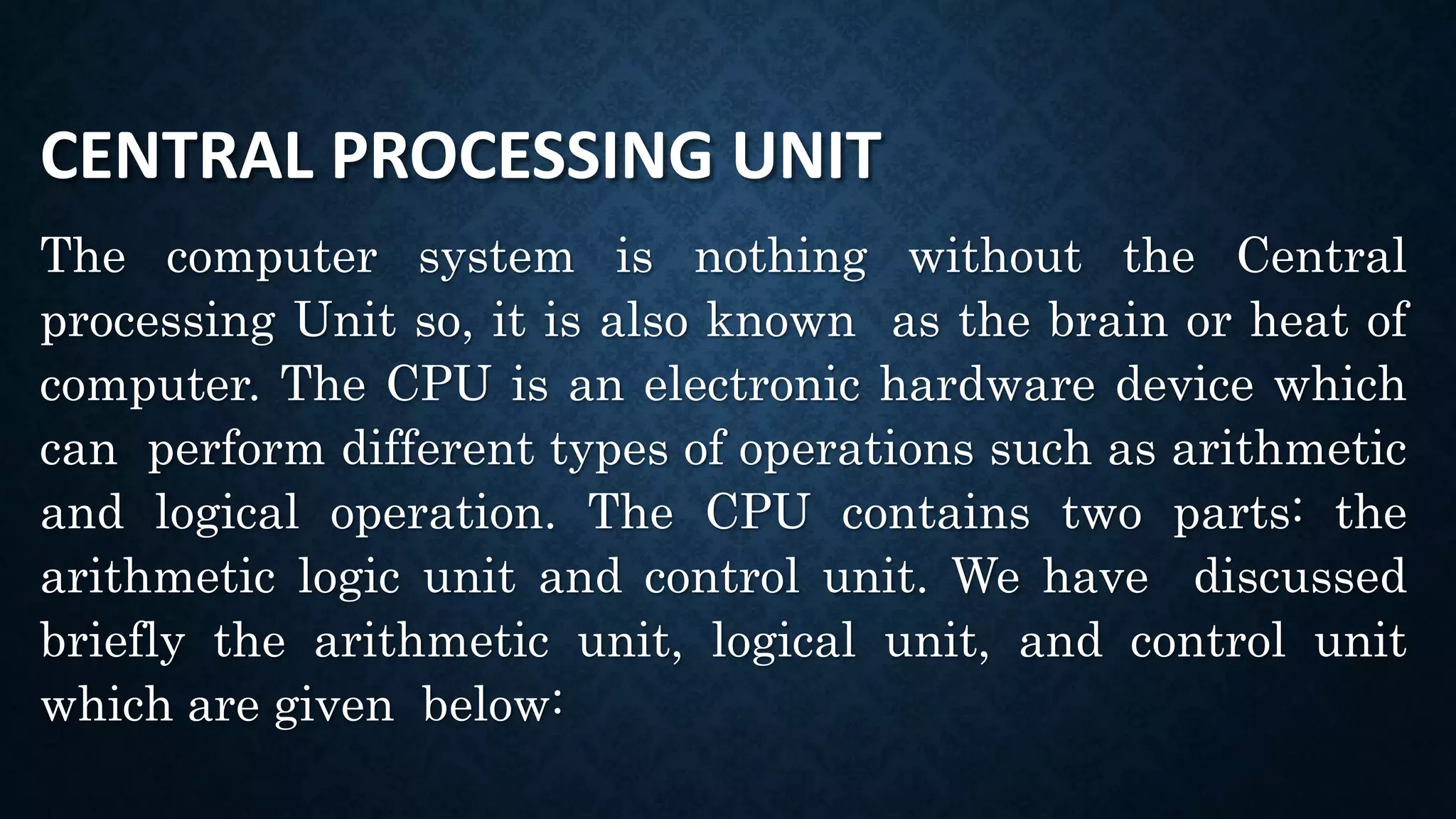 CENTRAL PROCESSING UNIT
The computer system is nothing without the Central
processing Unit so, it is also known as the brain or heat of
computer. The CPU is an electronic hardware device which
can perform different types of operations such as arithmetic
and logical operation. The CPU contains two parts: the
arithmetic logic unit and control unit. We have discussed
briefly the arithmetic unit, logical unit, and control unit
which are given below:
 
