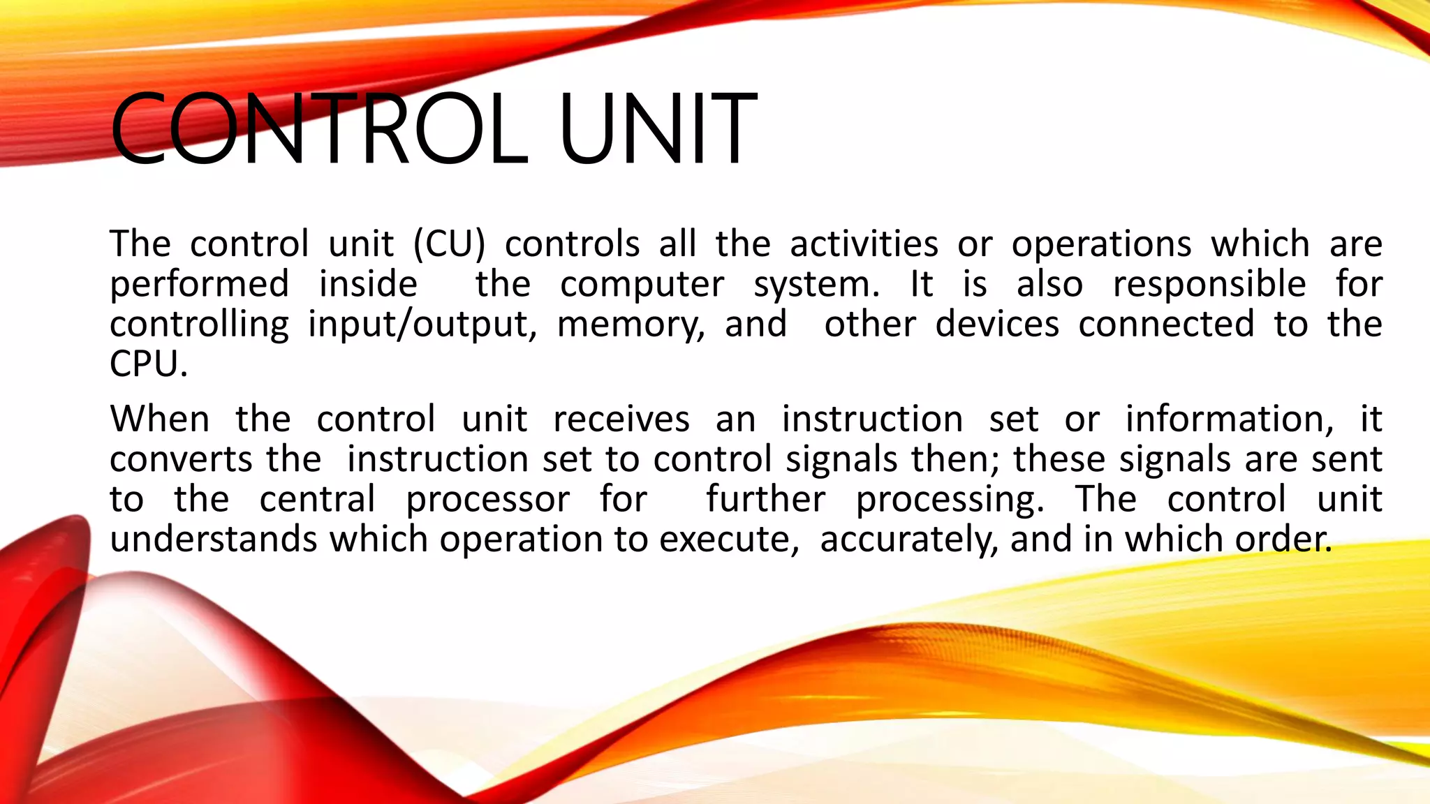 CONTROL UNIT
The control unit (CU) controls all the activities or operations which are
performed inside the computer system. It is also responsible for
controlling input/output, memory, and other devices connected to the
CPU.
When the control unit receives an instruction set or information, it
converts the instruction set to control signals then; these signals are sent
to the central processor for further processing. The control unit
understands which operation to execute, accurately, and in which order.
 
