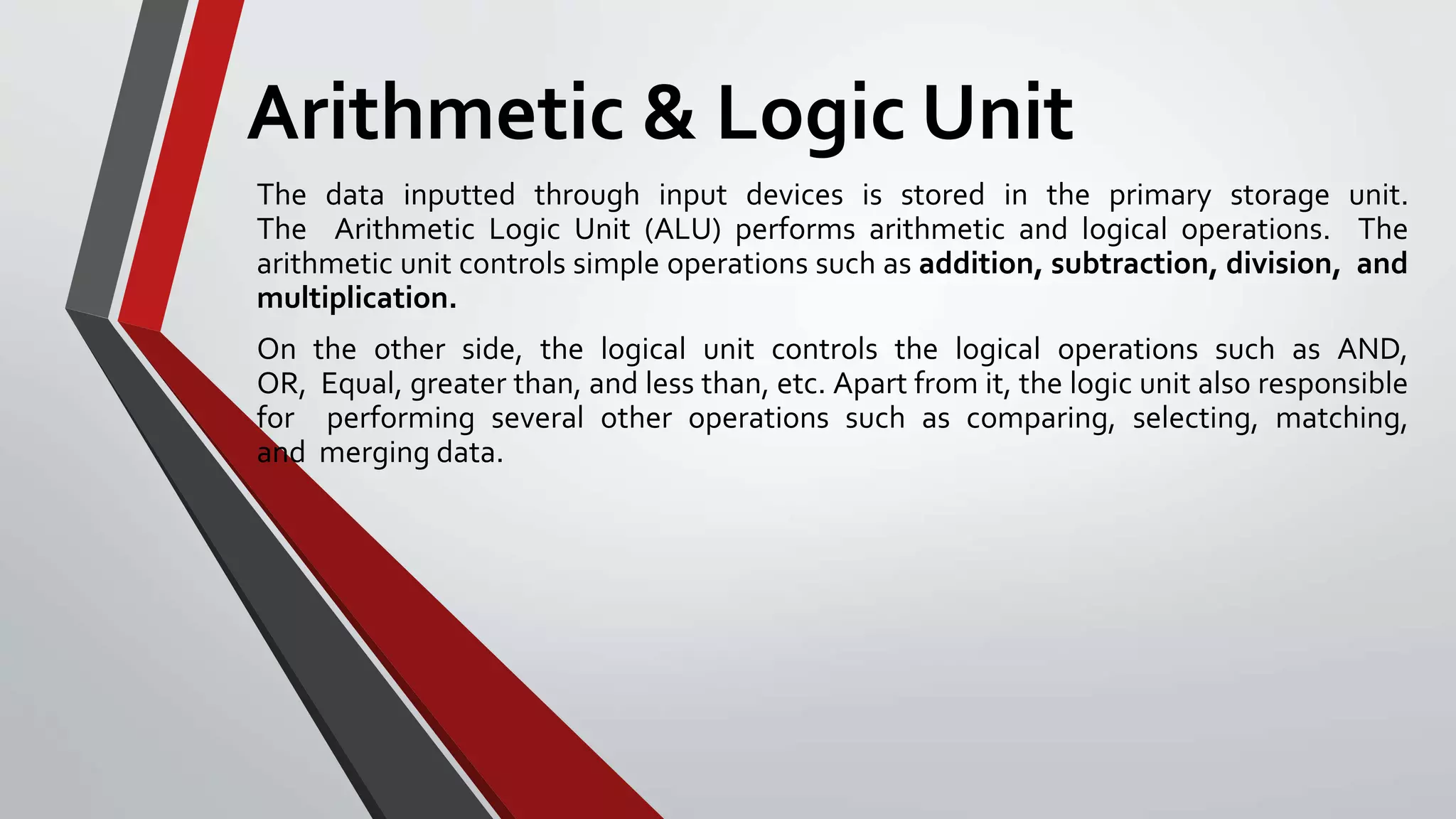 Arithmetic & Logic Unit
The data inputted through input devices is stored in the primary storage unit.
The Arithmetic Logic Unit (ALU) performs arithmetic and logical operations. The
arithmetic unit controls simple operations such as addition, subtraction, division, and
multiplication.
On the other side, the logical unit controls the logical operations such as AND,
OR, Equal, greater than, and less than, etc. Apart from it, the logic unit also responsible
for performing several other operations such as comparing, selecting, matching,
and merging data.
 