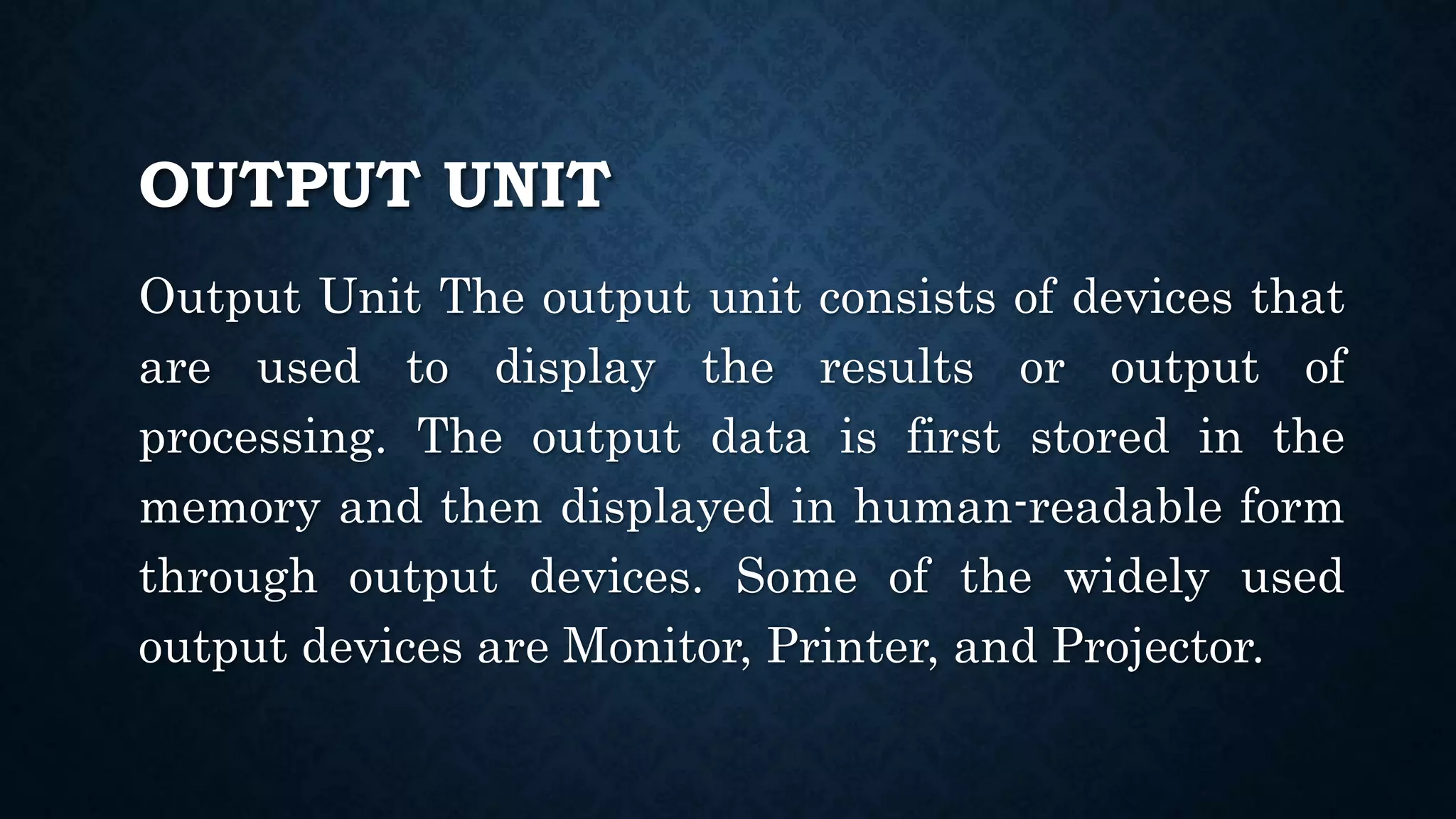 OUTPUT UNIT
Output Unit The output unit consists of devices that
are used to display the results or output of
processing. The output data is first stored in the
memory and then displayed in human-readable form
through output devices. Some of the widely used
output devices are Monitor, Printer, and Projector.
 