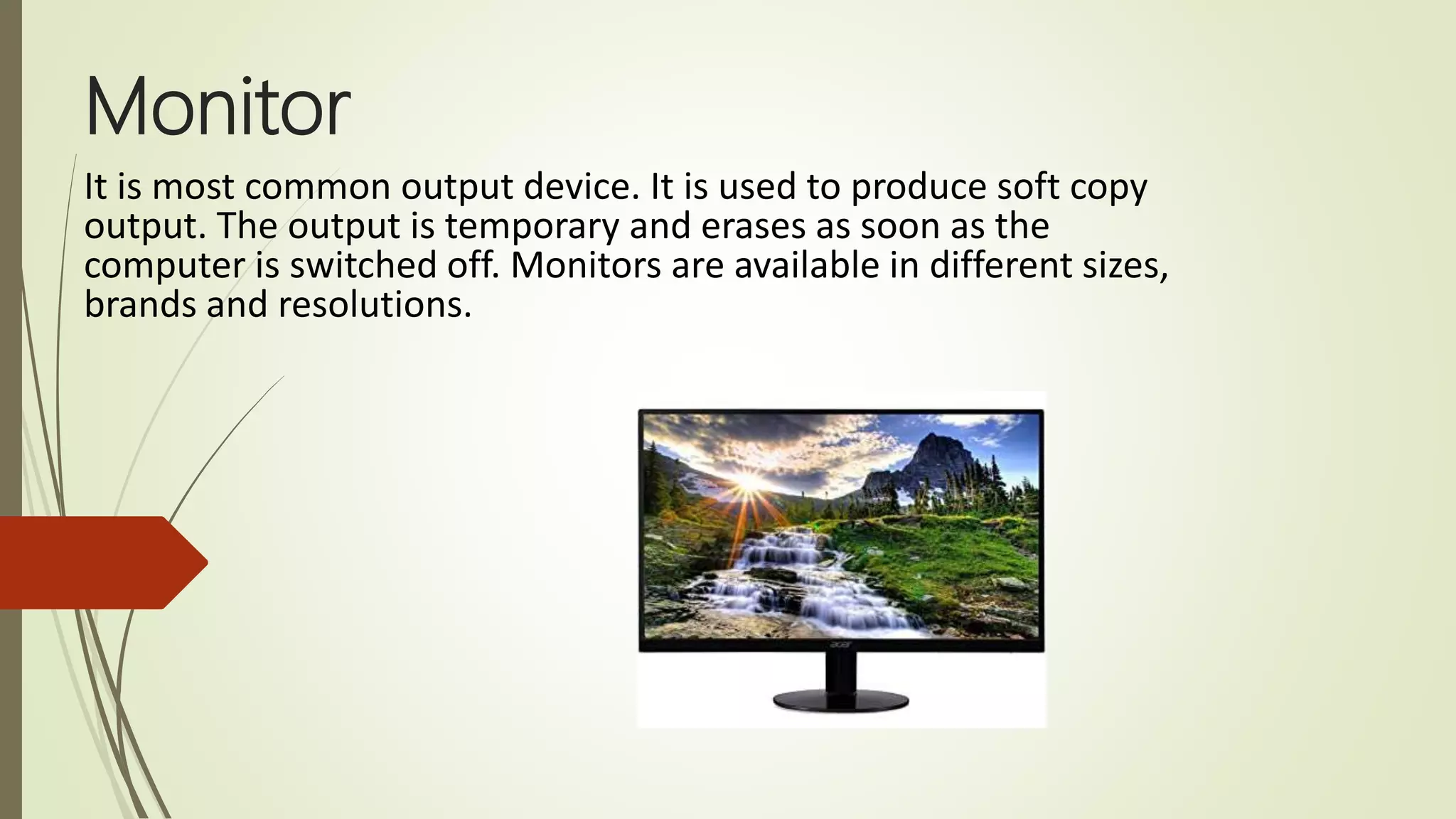 Monitor
It is most common output device. It is used to produce soft copy
output. The output is temporary and erases as soon as the
computer is switched off. Monitors are available in different sizes,
brands and resolutions.
 