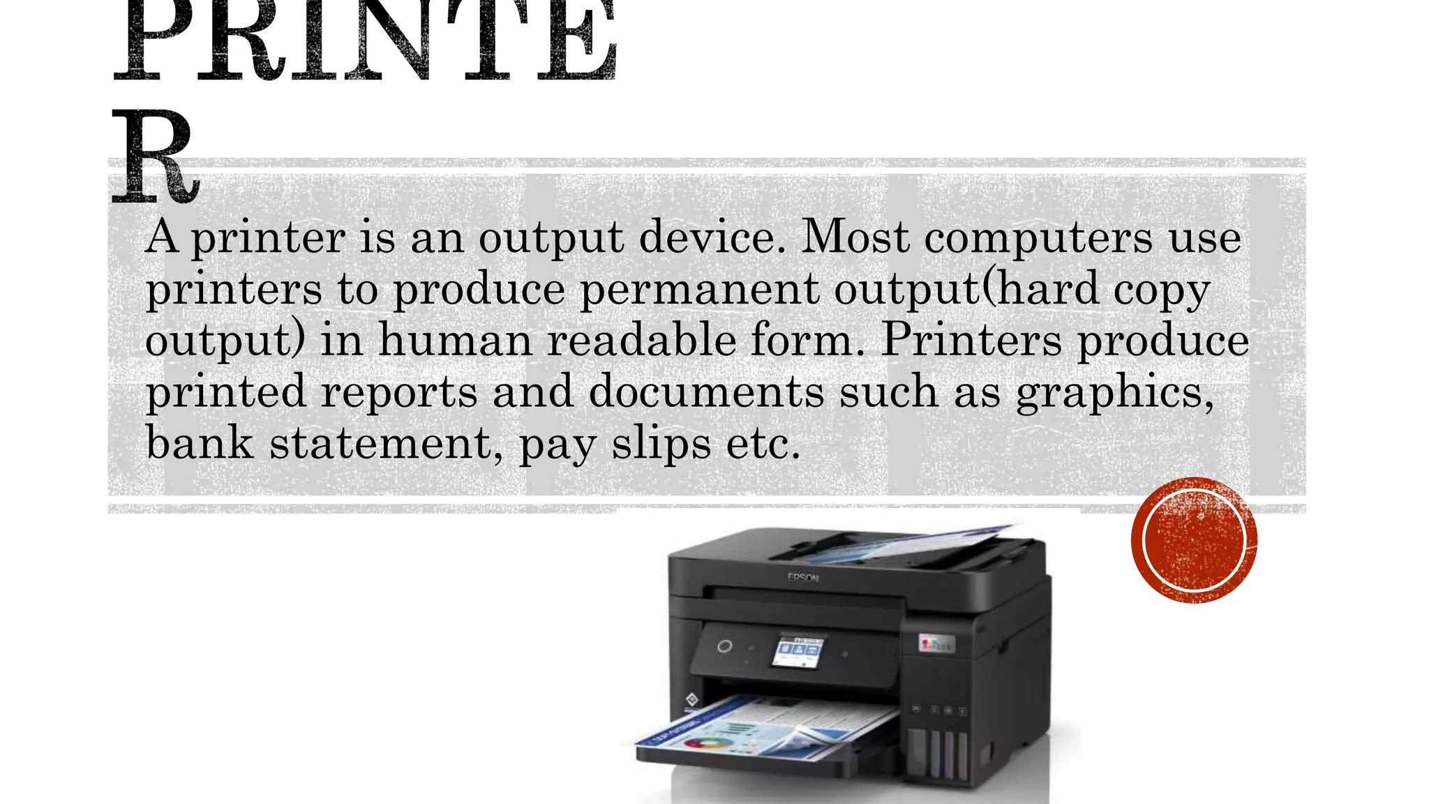 A printer is an output device. Most computers use
printers to produce permanent output(hard copy
output) in human readable form. Printers produce
printed reports and documents such as graphics,
bank statement, pay slips etc.
 