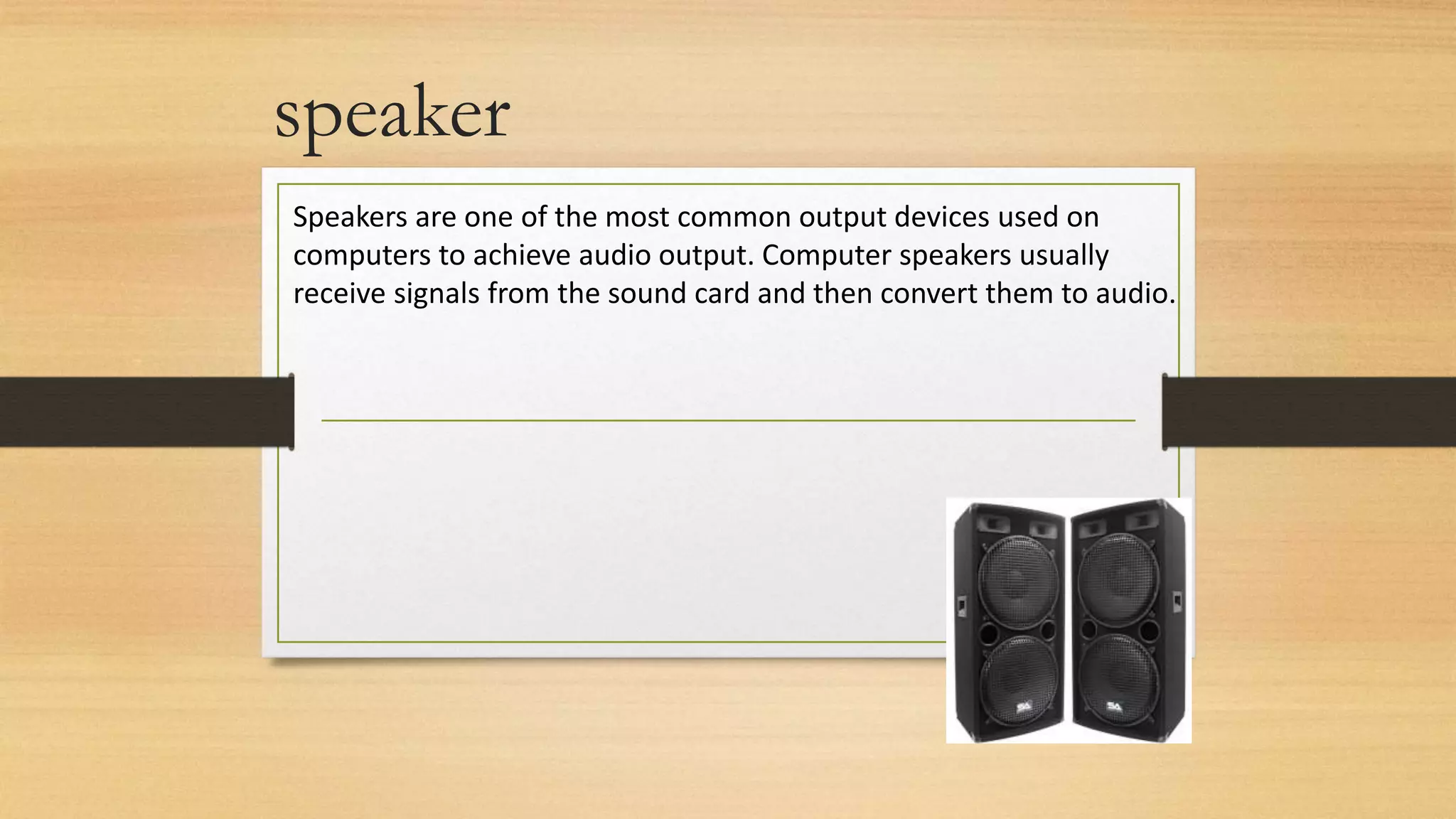 speaker
Speakers are one of the most common output devices used on
computers to achieve audio output. Computer speakers usually
receive signals from the sound card and then convert them to audio.
 