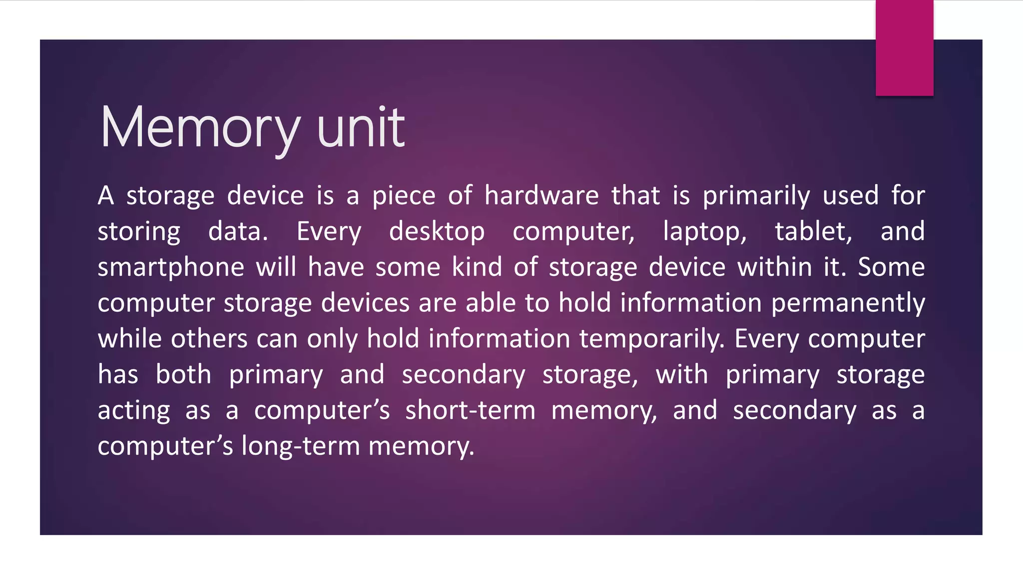Memory unit
A storage device is a piece of hardware that is primarily used for
storing data. Every desktop computer, laptop, tablet, and
smartphone will have some kind of storage device within it. Some
computer storage devices are able to hold information permanently
while others can only hold information temporarily. Every computer
has both primary and secondary storage, with primary storage
acting as a computer’s short-term memory, and secondary as a
computer’s long-term memory.
 