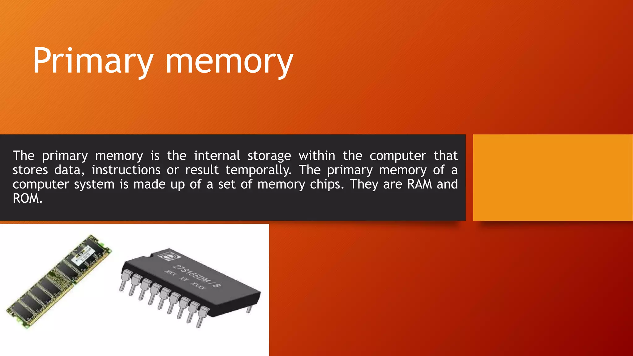 Primary memory
The primary memory is the internal storage within the computer that
stores data, instructions or result temporally. The primary memory of a
computer system is made up of a set of memory chips. They are RAM and
ROM.
 
