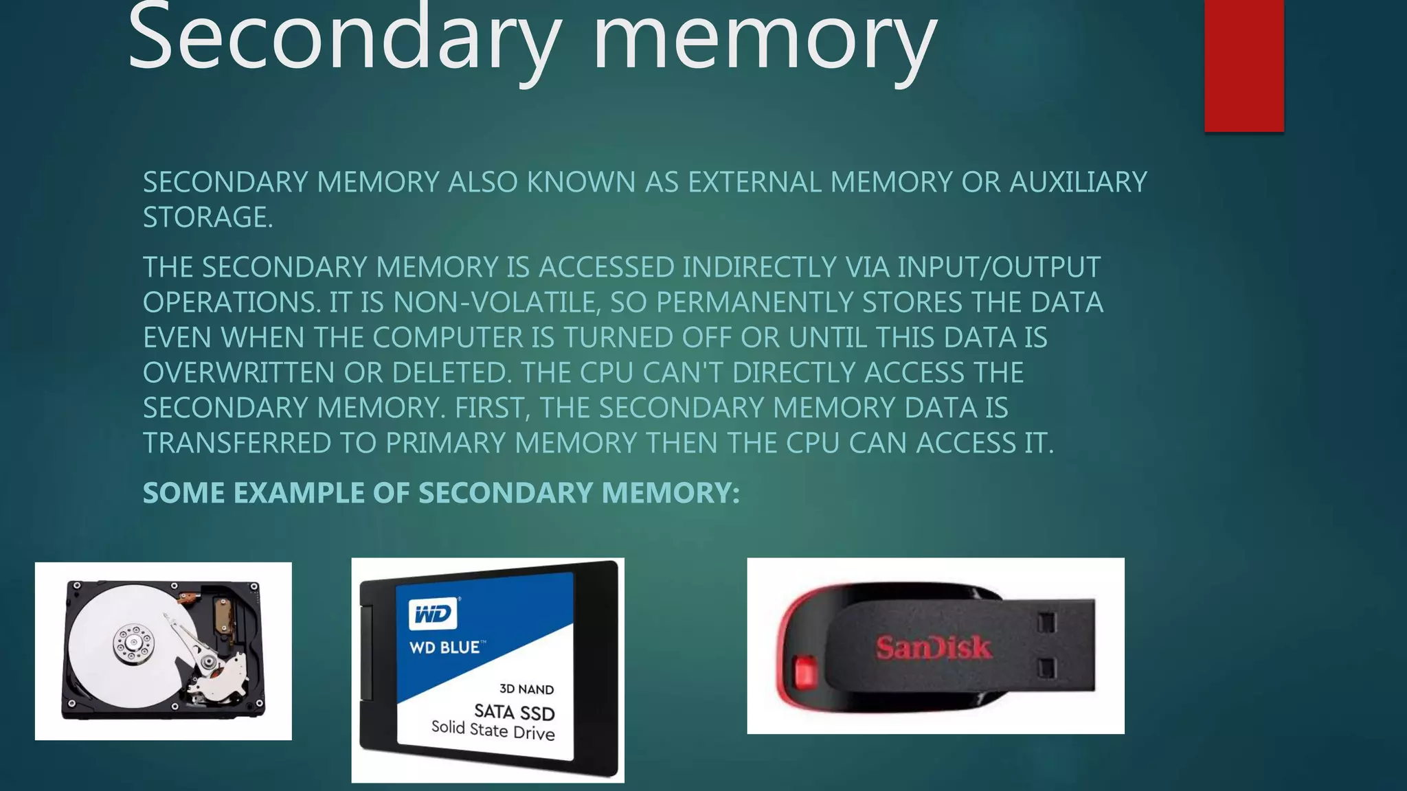Secondary memory
SECONDARY MEMORY ALSO KNOWN AS EXTERNAL MEMORY OR AUXILIARY
STORAGE.
THE SECONDARY MEMORY IS ACCESSED INDIRECTLY VIA INPUT/OUTPUT
OPERATIONS. IT IS NON-VOLATILE, SO PERMANENTLY STORES THE DATA
EVEN WHEN THE COMPUTER IS TURNED OFF OR UNTIL THIS DATA IS
OVERWRITTEN OR DELETED. THE CPU CAN'T DIRECTLY ACCESS THE
SECONDARY MEMORY. FIRST, THE SECONDARY MEMORY DATA IS
TRANSFERRED TO PRIMARY MEMORY THEN THE CPU CAN ACCESS IT.
SOME EXAMPLE OF SECONDARY MEMORY:
 