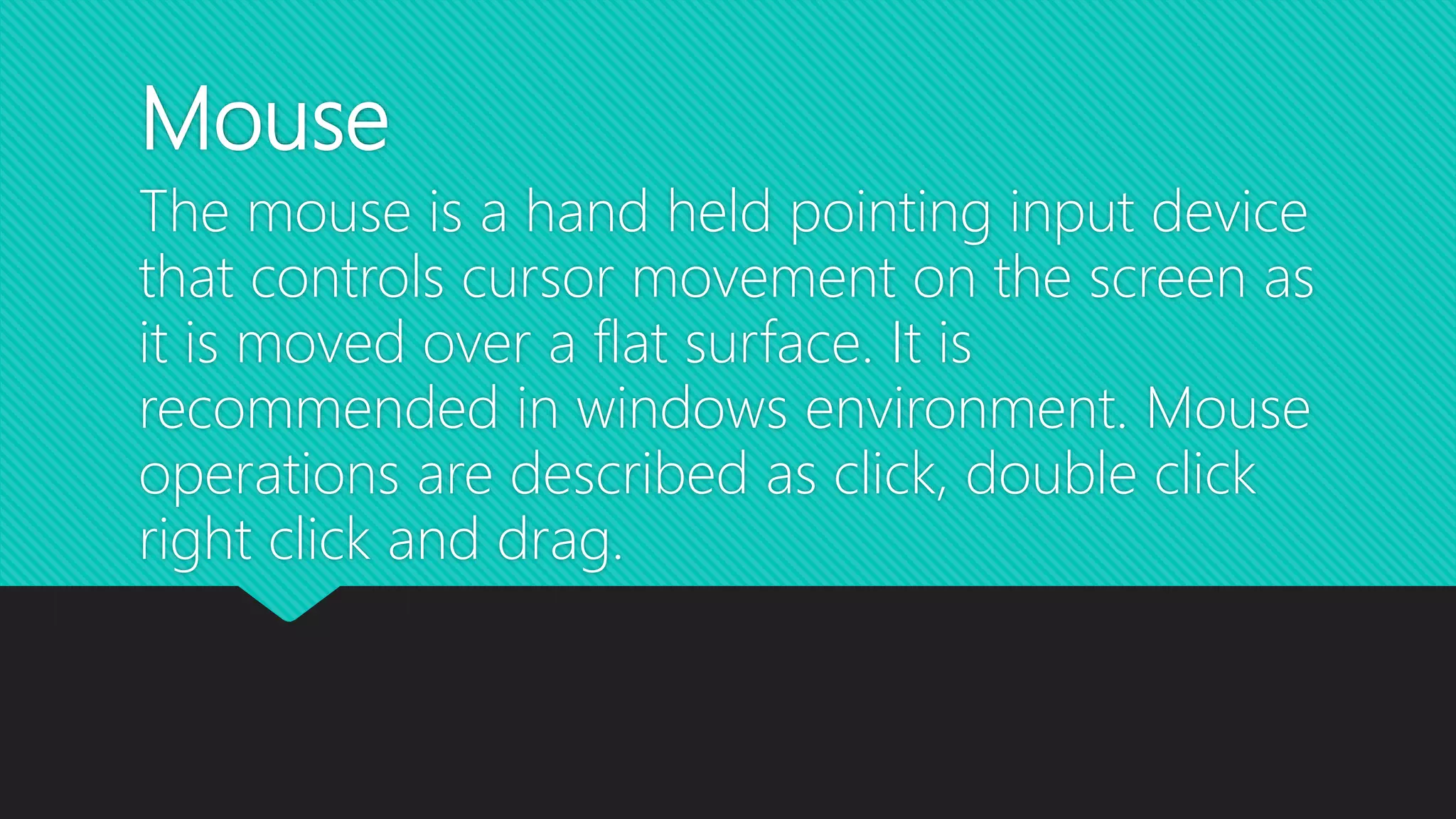 Mouse
The mouse is a hand held pointing input device
that controls cursor movement on the screen as
it is moved over a flat surface. It is
recommended in windows environment. Mouse
operations are described as click, double click
right click and drag.
 