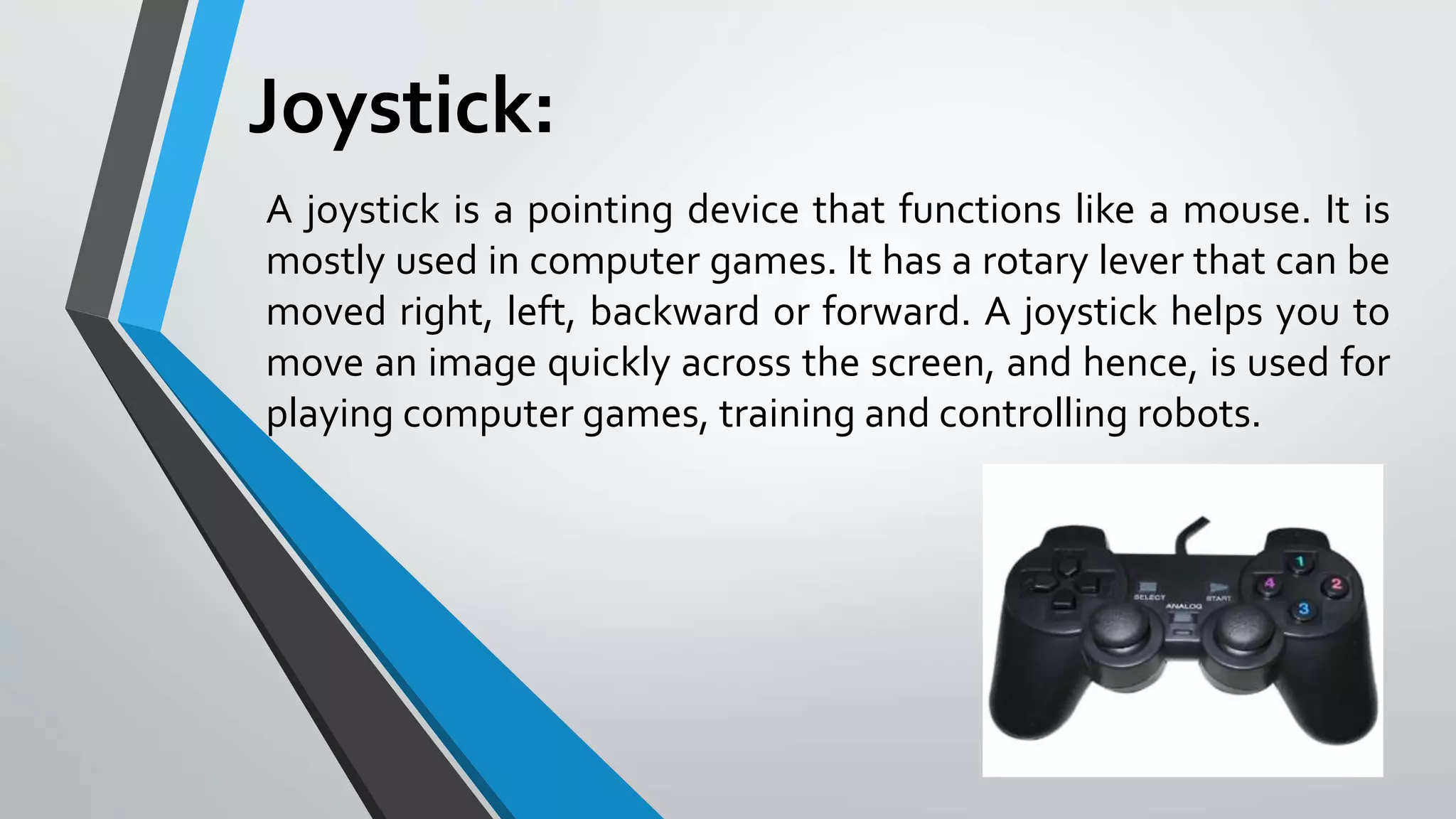 Joystick:
A joystick is a pointing device that functions like a mouse. It is
mostly used in computer games. It has a rotary lever that can be
moved right, left, backward or forward. A joystick helps you to
move an image quickly across the screen, and hence, is used for
playing computer games, training and controlling robots.
 