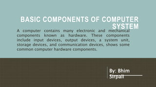 BASIC COMPONENTS OF COMPUTER
SYSTEM
A computer contains many electronic and mechanical
components known as hardware. These components
include input devices, output devices, a system unit,
storage devices, and communication devices, shows some
common computer hardware components.
By: Bhim
Sirpali
 