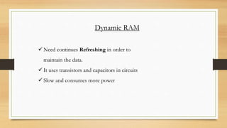 Dynamic RAM
 Need continues Refreshing in order to
maintain the data.
 It uses transistors and capacitors in circuits
 Slow and consumes more power
 