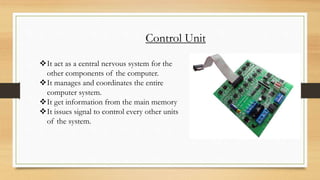 Control Unit
It act as a central nervous system for the
other components of the computer.
It manages and coordinates the entire
computer system.
It get information from the main memory
It issues signal to control every other units
of the system.
 