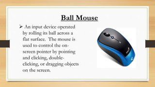 Ball Mouse
 An input device operated
by rolling its ball across a
flat surface. The mouse is
used to control the on-
screen pointer by pointing
and clicking, double-
clicking, or dragging objects
on the screen.
 